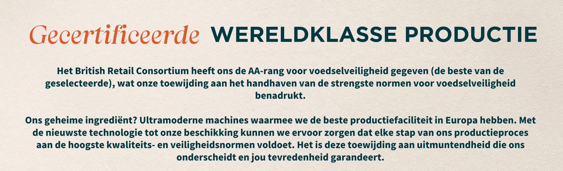 Het British Retail Consortium heeft ons de AA-rang voor voedselveiligheid gegeven (de beste van de geselecteerde), wat onze toewijding aan het handhaven van de strengste normen voor voedselveiligheid benadrukt. Ons geheime ingrediënt? Ultramoderne machines waarmee we de beste productiefaciliteit in Europa hebben. Met de nieuwste technologie tot onze beschikking kunnen we ervoor zorgen dat elke stap van ons productieproces aan de hoogste kwaliteits- en veiligheidsnormen voldoet. Het is deze toewijding aan uitmuntendheid die ons onderscheidt en jou tevredenheid garandeert.